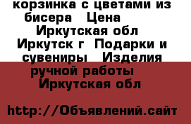 корзинка с цветами из бисера › Цена ­ 800 - Иркутская обл., Иркутск г. Подарки и сувениры » Изделия ручной работы   . Иркутская обл.